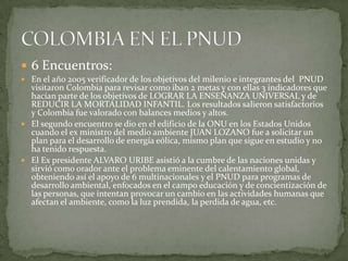 6 Encuentros:En el año 2005 verificador de los objetivos del milenio e integrantes del  PNUD  visitaron Colombia para revisar como iban 2 metas y con ellas 3 indicadores que hacían parte de los objetivos de LOGRAR LA ENSEÑANZA UNIVERSAL y de REDUCIR LA MORTALIDAD INFANTIL. Los resultados salieron satisfactorios y Colombia fue valorado con balances medios y altos.El segundo encuentro se dio en el edificio de la ONU en los Estados Unidos cuando el ex ministro del medio ambiente JUAN LOZANO fue a solicitar un plan para el desarrollo de energía eólica, mismo plan que sigue en estudio y no ha tenido respuesta.El Ex presidente ALVARO URIBE asistió a la cumbre de las naciones unidas y sirvió como orador ante el problema eminente del calentamiento global, obteniendo así el apoyo de 6 multinacionales y el PNUD para programas de desarrollo ambiental, enfocados en el campo educación y de concientización de las personas, que intentan provocar un cambio en las actividades humanas que afectan el ambiente, como la luz prendida, la perdida de agua, etc.COLOMBIA EN EL PNUD