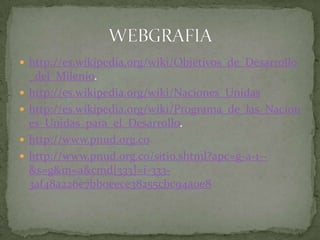 http://es.wikipedia.org/wiki/Objetivos_de_Desarrollo_del_Milenio.http://es.wikipedia.org/wiki/Naciones_Unidashttp://es.wikipedia.org/wiki/Programa_de_las_Naciones_Unidas_para_el_Desarrollo.http://www.pnud.org.cohttp://www.pnud.org.co/sitio.shtml?apc=g-a-1--&s=g&m=a&cmd[333]=i-333-3af48a226e7bb0eece38255cbc94a0e8WEBGRAFIA