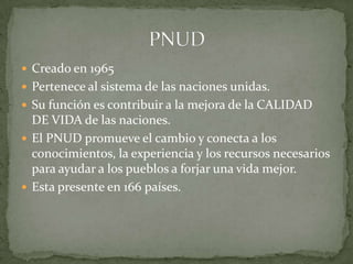 Creado en 1965Pertenece al sistema de las naciones unidas.Su función es contribuir a la mejora de la CALIDAD DE VIDA de las naciones.El PNUD promueve el cambio y conecta a los conocimientos, la experiencia y los recursos necesarios para ayudar a los pueblos a forjar una vida mejor.Esta presente en 166 países.PNUD 