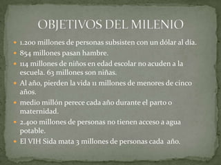 1.200 millones de personas subsisten con un dólar al día.854 millones pasan hambre.114 millones de niños en edad escolar no acuden a la escuela. 63 millones son niñas.Al año, pierden la vida 11 millones de menores de cinco años.medio millón perece cada año durante el parto o maternidad.2.400 millones de personas no tienen acceso a agua potable.El VIH Sida mata 3 millones de personas cada  año.OBJETIVOS DEL MILENIO