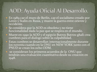 En 1989 cae el muro de Berlín, cae el socialismo creado por Lenin y Stalin en Rusia, y muere la guerra entre oriente y occidente.Se considera que la AOD es obsoleta y no tiene funcionalidad dada la paz que se respira en el mundo.Muere en 1990 la AOD y el egipcio Butros Butros-ghali crea cumbres para el dialogo sobre la culpabilidad.Estas cumbres se desarrollan internacionalmente durante los noventa cuando en la ONU en NEW YORK junto con el PNUD se crean los ocho ODM. se consideran los primeros acuerdos de la  ONU que tendrán una evaluación cuantitativa desde su creación en 1948.AOD: Ayuda Oficial Al Desarrollo.