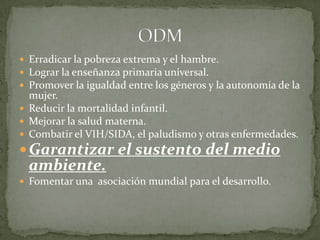 Erradicar la pobreza extrema y el hambre.Lograr la enseñanza primaria universal.Promover la igualdad entre los géneros y la autonomía de la mujer.Reducir la mortalidad infantil.Mejorar la salud materna.Combatir el VIH/SIDA, el paludismo y otras enfermedades.Garantizar el sustento del medio ambiente.Fomentar una  asociación mundial para el desarrollo.ODM