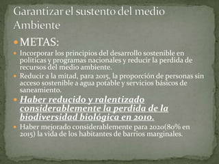 METAS:Incorporar los principios del desarrollo sostenible en políticas y programas nacionales y reducir la perdida de recursos del medio ambiente.Reducir a la mitad, para 2015, la proporción de personas sin acceso sostenible a agua potable y servicios básicos de saneamiento.Haber reducido y ralentizado considerablemente la perdida de la biodiversidad biológica en 2010.Haber mejorado considerablemente para 2020(80% en 2015) la vida de los habitantes de barrios marginales.Garantizar el sustento del medio Ambiente