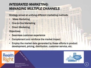INTEGRATED MARKETING:
MANAGING MULTIPLE CHANNELS
Strategy aimed at unifying different marketing methods.
•   Mass Marketing
• One-to-One Marketing
• Direct Marketing
Objectives:
• Seamless customer experience
• Complement and reinforce the market impact
• Employ the market data generated by these efforts in product
  development, pricing, distribution, customer service, etc.




      @ROAMRIGHT
      @SHARONMOSTYN                                              5
      #ASW13
 