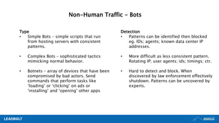Non-Human Traffic - Bots
Type
• Simple Bots – simple scripts that run
from hosting servers with consistent
patterns.
• Complex Bots – sophisticated tactics
mimicking normal behavior.
• Botnets – array of devices that have been
compromised by bad actors. Send
commands that perform tasks like
‘loading’ or ‘clicking’ on ads or
‘installing’ and ‘opening’ other apps
Detection
• Patterns can be identified then blocked
eg. IDs; agents; known data center IP
addresses.
• More difficult as less consistent pattern.
Rotating IP; user agents; ids; timings; ctr.
• Hard to detect and block. When
discovered by law enforcement effectively
shutdown. Patterns can be uncovered by
experts.
 