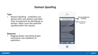 Type
• Domain Spoofing – publishers are
declare their own domain and label
They misrepresent by identifying as
domain. Other cases the publisher
spoofed within the request.
Detection
• Digging deeper and doing proper
verification and validation of
publishers.
Domain Spoofing
 