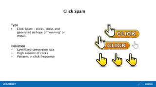 Type
• Click Spam – clicks, clicks and
generated in hope of “winning” or
install.
Detection
• Low/fixed conversion rate
• High amount of clicks
• Patterns in click frequency
Click Spam
 