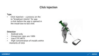 Type
• Click Injection – a process on the
to “broadcast intents” for app
a click before the app is opened in
the install due to last click
Detection
• Android only
• Conversion rates are 100%
• Low CTIT/MTTI
• High concentration of installs within
moments of click
Click Injection
 