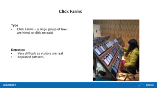 Type
• Click Farms - a large group of low-
are hired to click on paid
Detection
• Very difficult as visitors are real
• Repeated patterns
Click Farms
 