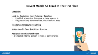 Prevent Mobile Ad Fraud In The First Place
Detection:
Look for Deviations from Patterns / Baselines
• Establish a baseline; Compare activity against it.
• Flag/report any abnormalities, discrepancies asap
Monitor and measure everything
Notice Installs from Suspicious Sources
Assign an Internal Stakeholder
• Dedicated internal person to look at performance
 