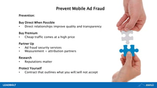 Prevention:
Buy Direct When Possible
• Direct relationships improve quality and transparency
Buy Premium
• Cheap traffic comes at a high price
Partner Up
• Ad fraud security services
• Measurement + attribution partners
Research
• Reputations matter
Protect Yourself
• Contract that outlines what you will/will not accept
Prevent Mobile Ad Fraud
 