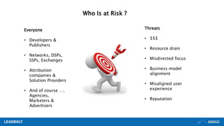 Who Is at Risk ?
Everyone
• Developers &
Publishers
• Networks, DSPs,
SSPs, Exchanges
• Attribution
companies &
Solution Providers
• And of course ….
Agencies,
Marketers &
Advertisers
Threats
• $$$
• Resource drain
• Misdirected focus
• Business model
alignment
• Misaligned user
experience
• Reputation
 