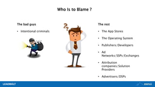 Who Is to Blame ?
The rest
• The App Stores
• The Operating System
• Publishers/Developers
• Ad
Networks/SSPs/Exchanges
• Attribution
companies/Solution
Providers
• Advertisers/DSPs
The bad guys
• Intentional criminals
 
