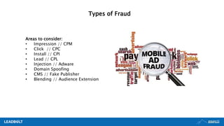 Types of Fraud
Areas to consider:
• Impression // CPM
• Click // CPC
• Install // CPI
• Lead // CPL
• Injection // Adware
• Domain Spoofing
• CMS // Fake Publisher
• Blending // Audience Extension
 