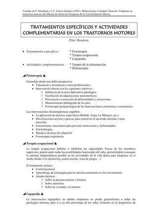 Tomado de P. Mendieta y F.A. García Sánchez (2003). Material para el módulo Atención Temprana en
trastornos motores del Master de Atención Temprana de la Universidad de Murcia.
TRATAMIENTOS ESPECÍFICOS Y ACTIVIDADESTRATAMIENTOS ESPECÍFICOS Y ACTIVIDADESTRATAMIENTOS ESPECÍFICOS Y ACTIVIDADESTRATAMIENTOS ESPECÍFICOS Y ACTIVIDADES
COMPLEMENTARIAS EN LOS TRASTORNOS MOTORESCOMPLEMENTARIAS EN LOS TRASTORNOS MOTORESCOMPLEMENTARIAS EN LOS TRASTORNOS MOTORESCOMPLEMENTARIAS EN LOS TRASTORNOS MOTORES
Pilar Mendieta.
• Tratamientos específicos : * Fisioterapia.
* Terapia ocupacional.
* Logopedia.
• Actividades complementarias : * Terapia de la alimentación.
* Hidroterapia.
Fisioterapia
Entendida desde una doble perspectiva:
• Valoración y orientación a otros profesionales ;
• Intervención directa con los siguientes objetivos :
◊ Inhibición de la actividad motriz patológica.
◊ Facilitación de adquisiciones neuromotrices.
◊ Prevención o corrección de deformidades o retracciones.
◊ Mantenimiento plantígrado de los pies.
◊ Fisioterapia postquirúrgica de las intervenciones correctoras o sustitutorias.
Las intervenciones fisioterapéuticas engloban :
• La aplicación de técnicas específicas (Bobath, Vojta, Le Métayer, etc.).
• Movilizaciones activas y pasivas para conservar el recorrido articular y tono
muscular.
• Estiramientos musculares para prevenir retracciones y deformidades.
• Electroterapia.
• Masaje y técnicas de relajación
• Fisioterapia respiratoria.
Terapia ocupacional
La terapia ocupacional habilita o rehabilita las capacidades físicas de los miembros
superiores, potenciando todas las posibilidades funcionales del niño, permitiéndole conseguir
la máxima independencia posible en las actividades de la vida diaria para integrarse en el
medio donde vive (domicilio, centro escolar, zona de juegos…).
El tratamiento incluye :
• Control postural.
• Aprendizaje de estrategias para la máxima autonomía en los movimientos.
• Ayudas técnicas :
◊ Sobre la persona (órtesis o férulas).
◊ Sobre utensilios.
◊ Sobre la vivienda o el entorno.
Logopedia
La intervención logopédica en edades tempranas no puede generalizarse a todas las
patologías motoras, pero sí a un alto porcentaje de los niños incluidos en el diagnóstico de
 