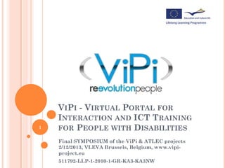 1

VIPI - VIRTUAL PORTAL FOR
INTERACTION AND ICT TRAINING
FOR PEOPLE WITH DISABILITIES
Final SYMPOSIUM of the ViPi & ATLEC projects
2/12/2013, VLEVA Brussels, Belgium, www.vipiproject.eu

511792-LLP-1-2010-1-GR-KA3-KA3NW

 