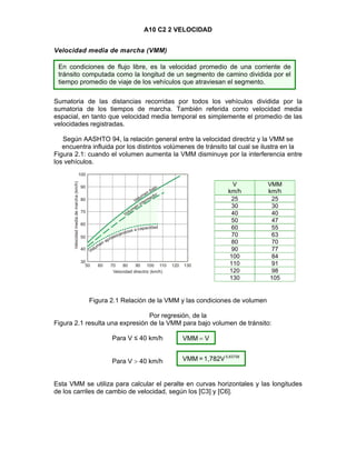 A10 C2 2 VELOCIDAD
Velocidad media de marcha (VMM)
Sumatoria de las distancias recorridas por todos los vehículos dividida por la
sumatoria de los tiempos de marcha. También referida como velocidad media
espacial, en tanto que velocidad media temporal es simplemente el promedio de las
velocidades registradas.
Según AASHTO 94, la relación general entre la velocidad directriz y la VMM se
encuentra influida por los distintos volúmenes de tránsito tal cual se ilustra en la
Figura 2.1: cuando el volumen aumenta la VMM disminuye por la interferencia entre
los vehículos.
V
km/h
VMM
km/h
25 25
30 30
40 40
50 47
60 55
70 63
80 70
90 77
100 84
110 91
120 98
130 105
Figura 2.1 Relación de la VMM y las condiciones de volumen
Por regresión, de la
Figura 2.1 resulta una expresión de la VMM para bajo volumen de tránsito:
Para V ≤ 40 km/h
Para V  40 km/h
Esta VMM se utiliza para calcular el peralte en curvas horizontales y las longitudes
de los carriles de cambio de velocidad, según los [C3] y [C6].
En condiciones de flujo libre, es la velocidad promedio de una corriente de
tránsito computada como la longitud de un segmento de camino dividida por el
tiempo promedio de viaje de los vehículos que atraviesan el segmento.
0,83758
1,782V=VMM
VVMM 
 