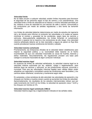 A10 C2 2 VELOCIDAD
Velocidad límite
No se debe circular a cualquier velocidad; existen límites impuestos para favorecer
la seguridad de las personas según el tipo de camino y sus características. Una
velocidad límite o límite de velocidad es la máxima o mínima velocidad permitida por
ley, estatuto o zona de velocidad en una sección de calle o camino, comunicada a
los conductores por medio de señales regulatorias u otra forma de transmitir
información.
Los límites de velocidad deberían determinarse por medio de estudios de ingeniería
vial y de tránsito para informar al conductor las velocidades a la cuales se espera
minimizar el número y gravedad de los accidentes, según tipos de caminos y
vehículos. Adecuadamente establecidos, los límites fomentan el cumplimiento
voluntario y separan de la mayoría a los conductores de alto riesgo. Una velocidad
máxima señalizada debería ser la más razonable y segura de operar en flujo libre
cuando prevalezcan buenas condiciones de tránsito y calzada.
Velocidad máxima señalizada
Prioritariamente, las limitaciones oficiales de la velocidad deben establecerse para
mejorar la seguridad pública, y su racionalidad debe basarse en el hecho
incontrastable de que una velocidad irrazonable es causa de muertes, lesiones y
daños materiales. Secundariamente, las regulaciones proveen una base para
castigar la conducta irrazonable de algún conductor individual.
Velocidad máxima legal
En ausencia de límites de velocidad señalizados, la velocidad máxima legal es la
velocidad máxima autorizada por ley, estatuto, código o reglamentación, para
distintos tipos de caminos y vehículos, en las jurisdicciones nacional, provincial o
municipal. Para que las velocidades máximas legales sean válidas deben poder
adoptarse con seguridad y comodidad cuando las condiciones sean favorables, y los
caminos deben diseñarse, construirse y mantenerse según ellas.
En autopistas y otras carreteras de alta velocidad, las velocidades de operación y los
choques con heridos y muertos crecen cuando se aumentan los límites de velocidad.
Aproximadamente, los resultados de los estudios internacionales indican que por
cada incremento de 4 km/h en los límites, la velocidad de operación crece 1 km/h y
los choques con heridos en 3%.
Velocidad máxima legal señalizada (VMLS)
Velocidad máxima según ley o reglamentación indicada en las señales viales.
 