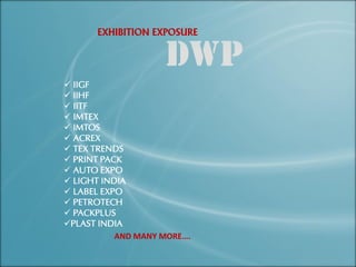 EXHIBITION EXPOSURE
 IIGF
 IIHF
 IITF
 IMTEX
 IMTOS
 ACREX
 TEX TRENDS
 PRINT PACK
 AUTO EXPO
 LIGHT INDIA
 LABEL EXPO
 PETROTECH
 PACKPLUS
PLAST INDIA
AND MANY MORE….
 