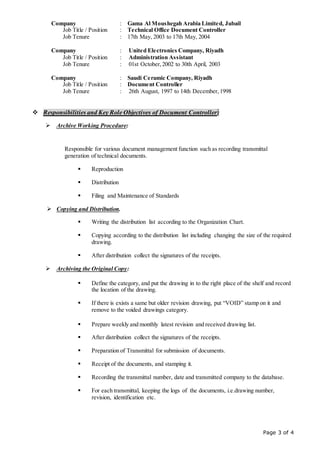 Page 3 of 4
Company : Gama Al Moushegah Arabia Limited, Jubail
Job Title / Position : Technical Office Document Controller
Job Tenure : 17th May, 2003 to 17th May, 2004
Company : United Electronics Company, Riyadh
Job Title / Position : Administration Assistant
Job Tenure : 01st October,2002 to 30th April, 2003
Company : Saudi Ceramic Company, Riyadh
Job Title / Position : Document Controller
Job Tenure : 26th August, 1997 to 14th December,1998
 Responsibilities and Key Role Objectives of Document Controller:
 Archive Working Procedure:
Responsible for various document management function such as recording transmittal
generation of technical documents.
 Reproduction
 Distribution
 Filing and Maintenance of Standards
 Copying and Distribution.
 Writing the distribution list according to the Organization Chart.
 Copying according to the distribution list including changing the size of the required
drawing.
 After distribution collect the signatures of the receipts.
 Archiving the Original Copy:
 Define the category, and put the drawing in to the right place of the shelf and record
the location of the drawing.
 If there is exists a same but older revision drawing, put “VOID” stamp on it and
remove to the voided drawings category.
 Prepare weekly and monthly latest revision and received drawing list.
 After distribution collect the signatures of the receipts.
 Preparation of Transmittal for submission of documents.
 Receipt of the documents, and stamping it.
 Recording the transmittal number, date and transmitted company to the database.
 For each transmittal, keeping the logs of the documents, i.e.drawing number,
revision, identification etc.
 