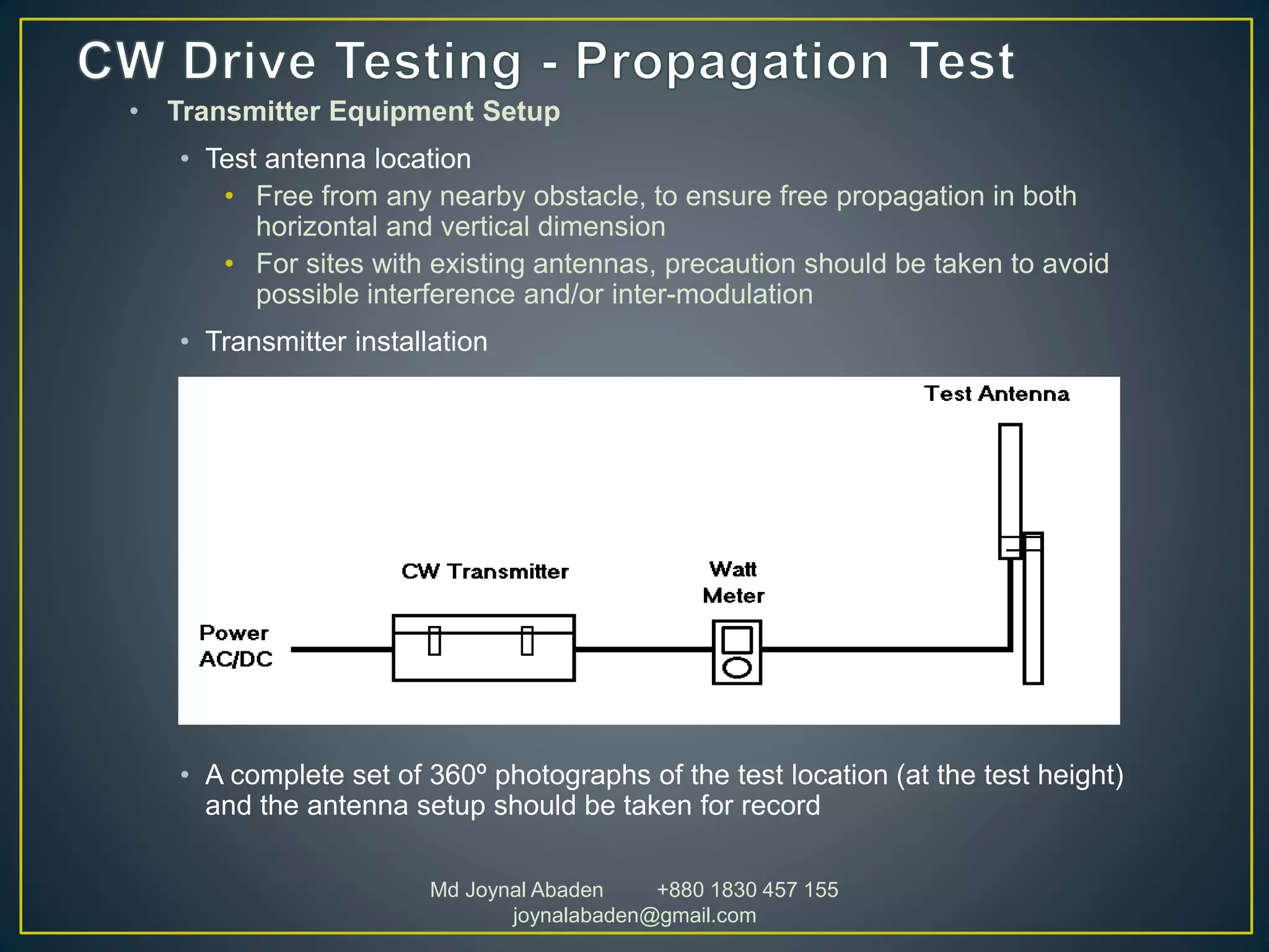 • Transmitter Equipment Setup
• Test antenna location
• Free from any nearby obstacle, to ensure free propagation in both
horizontal and vertical dimension
• For sites with existing antennas, precaution should be taken to avoid
possible interference and/or inter-modulation
• Transmitter installation
• A complete set of 360º photographs of the test location (at the test height)
and the antenna setup should be taken for record
Md Joynal Abaden +880 1830 457 155
joynalabaden@gmail.com
 