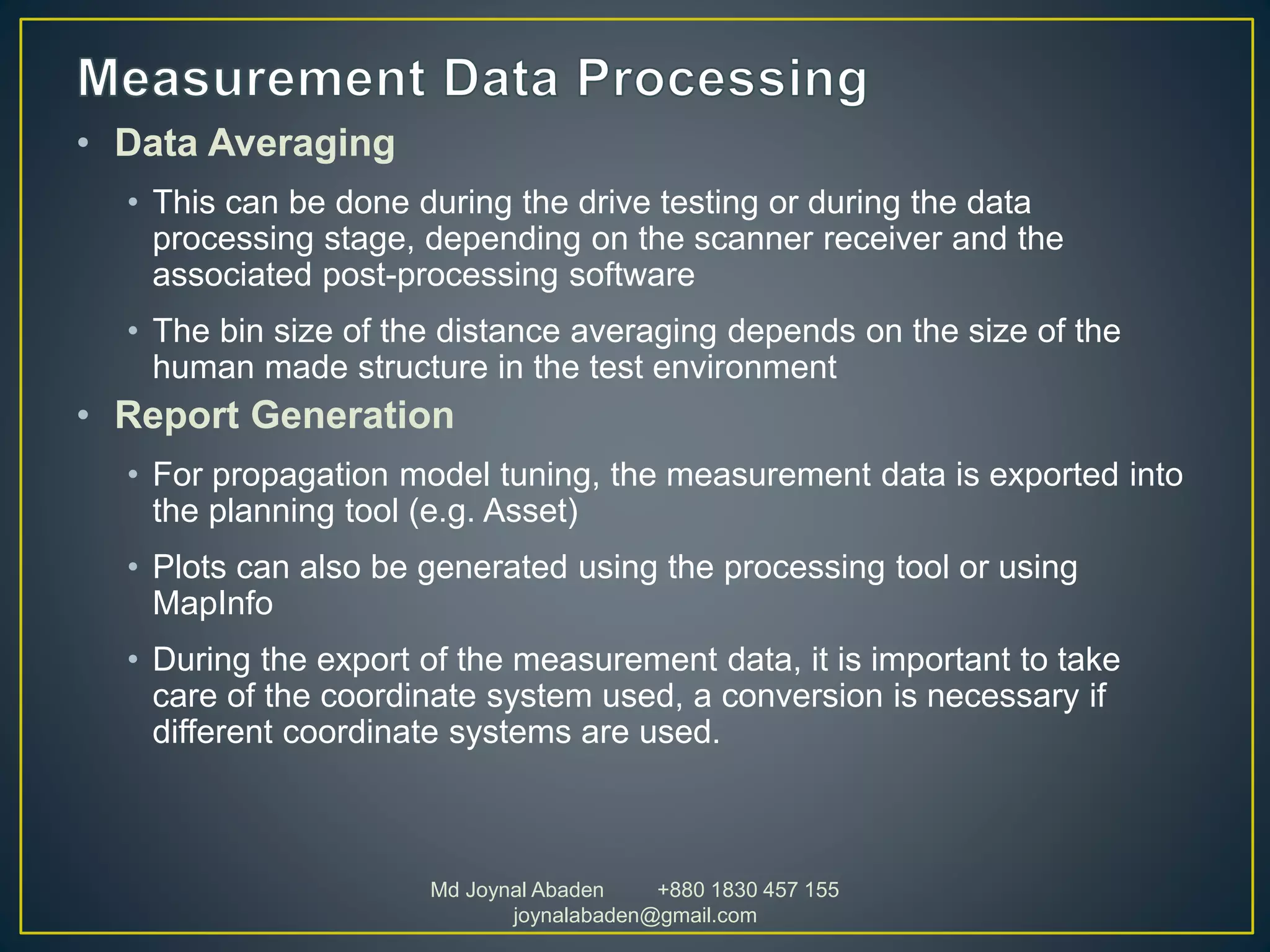 • Data Averaging
• This can be done during the drive testing or during the data
processing stage, depending on the scanner receiver and the
associated post-processing software
• The bin size of the distance averaging depends on the size of the
human made structure in the test environment
• Report Generation
• For propagation model tuning, the measurement data is exported into
the planning tool (e.g. Asset)
• Plots can also be generated using the processing tool or using
MapInfo
• During the export of the measurement data, it is important to take
care of the coordinate system used, a conversion is necessary if
different coordinate systems are used.
Md Joynal Abaden +880 1830 457 155
joynalabaden@gmail.com
 