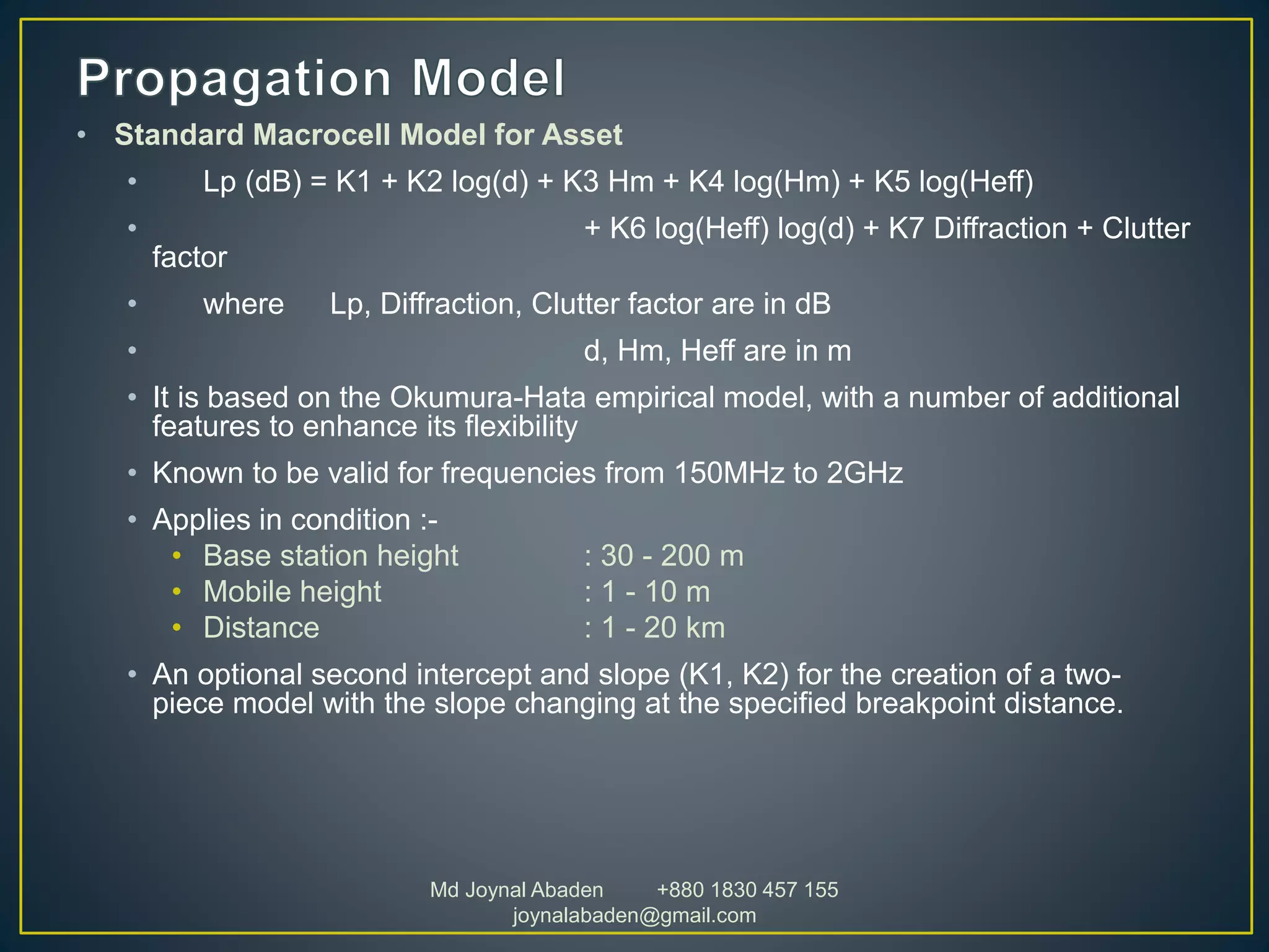 • Standard Macrocell Model for Asset
• Lp (dB) = K1 + K2 log(d) + K3 Hm + K4 log(Hm) + K5 log(Heff)
• + K6 log(Heff) log(d) + K7 Diffraction + Clutter
factor
• where Lp, Diffraction, Clutter factor are in dB
• d, Hm, Heff are in m
• It is based on the Okumura-Hata empirical model, with a number of additional
features to enhance its flexibility
• Known to be valid for frequencies from 150MHz to 2GHz
• Applies in condition :-
• Base station height : 30 - 200 m
• Mobile height : 1 - 10 m
• Distance : 1 - 20 km
• An optional second intercept and slope (K1, K2) for the creation of a two-
piece model with the slope changing at the specified breakpoint distance.
Md Joynal Abaden +880 1830 457 155
joynalabaden@gmail.com
 