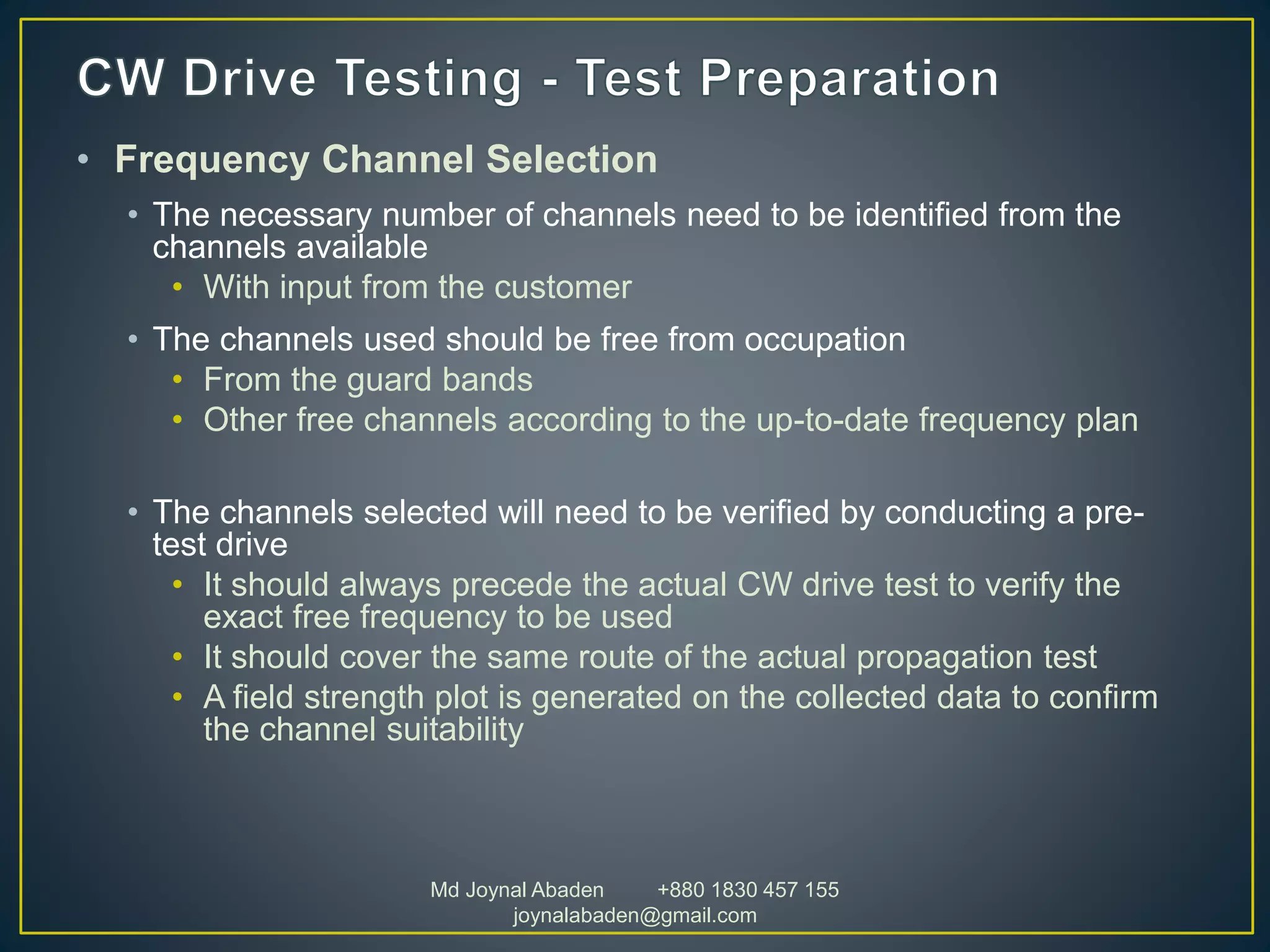 • Frequency Channel Selection
• The necessary number of channels need to be identified from the
channels available
• With input from the customer
• The channels used should be free from occupation
• From the guard bands
• Other free channels according to the up-to-date frequency plan
• The channels selected will need to be verified by conducting a pre-
test drive
• It should always precede the actual CW drive test to verify the
exact free frequency to be used
• It should cover the same route of the actual propagation test
• A field strength plot is generated on the collected data to confirm
the channel suitability
Md Joynal Abaden +880 1830 457 155
joynalabaden@gmail.com
 