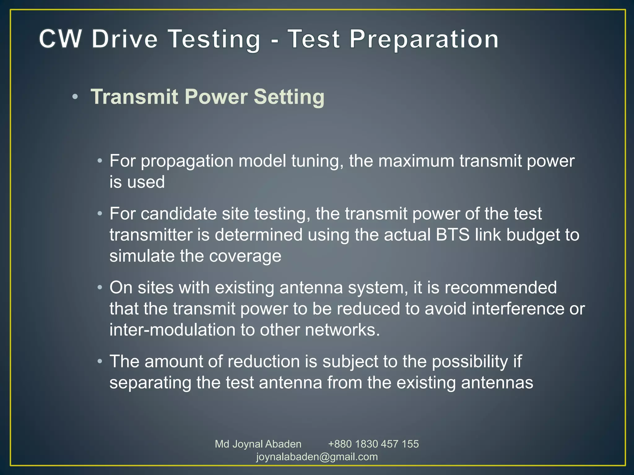 • Transmit Power Setting
• For propagation model tuning, the maximum transmit power
is used
• For candidate site testing, the transmit power of the test
transmitter is determined using the actual BTS link budget to
simulate the coverage
• On sites with existing antenna system, it is recommended
that the transmit power to be reduced to avoid interference or
inter-modulation to other networks.
• The amount of reduction is subject to the possibility if
separating the test antenna from the existing antennas
Md Joynal Abaden +880 1830 457 155
joynalabaden@gmail.com
 