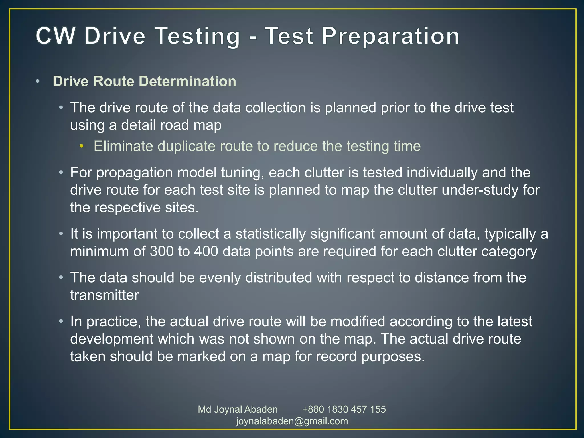 • Drive Route Determination
• The drive route of the data collection is planned prior to the drive test
using a detail road map
• Eliminate duplicate route to reduce the testing time
• For propagation model tuning, each clutter is tested individually and the
drive route for each test site is planned to map the clutter under-study for
the respective sites.
• It is important to collect a statistically significant amount of data, typically a
minimum of 300 to 400 data points are required for each clutter category
• The data should be evenly distributed with respect to distance from the
transmitter
• In practice, the actual drive route will be modified according to the latest
development which was not shown on the map. The actual drive route
taken should be marked on a map for record purposes.
Md Joynal Abaden +880 1830 457 155
joynalabaden@gmail.com
 