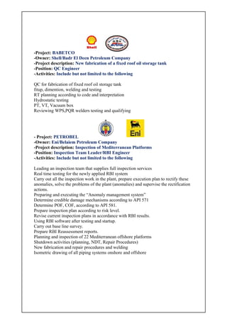 -Project: BABETCO
-Owner: Shell/Badr El Deen Petroleum Company
-Project description: New fabrication of a fixed roof oil storage tank
-Position: QC Engineer
-Activities: Include but not limited to the following
QC for fabrication of fixed roof oil storage tank
fitup, dimention, welding and testing
RT planning according to code and interpretation
Hydrostatic testing
PT, VT, Vacuum box
Reviewing WPS,PQR welders testing and qualifying
- Project: PETROBEL
-Owner: Eni/Belaiem Petroleum Company
-Project description: Inspection of Mediterranean Platforms
-Position: Inspection Team Leader/RBI Engineer
-Activities: Include but not limited to the following
Leading an inspection team that supplies full inspection services
Real time testing for the newly applied RBI system
Carry out all the inspection work in the plant, prepare execution plan to rectify these
anomalies, solve the problems of the plant (anomalies) and supervise the rectification
actions.
Preparing and executing the “Anomaly management system”
Determine credible damage mechanisms according to API 571
Determine POF, COF, according to API 581.
Prepare inspection plan according to risk level.
Revise current inspection plans in accordance with RBI results.
Using RBI software after testing and startup.
Carry out base line survey.
Prepare RBI Reassessment reports.
Planning and inspection of 22 Mediterranean offshore platforms
Shutdown activities (planning, NDT, Repair Procedures)
New fabrication and repair procedures and welding
Isometric drawing of all piping systems onshore and offshore
 