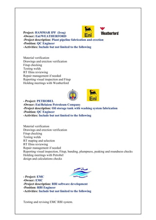 Project: HAMMAR IPF (Iraq)
-Owner: Eni/WEATHERFORD
-Project description: Plant pipeline fabrication and erection
-Position: QC Engineer
-Activities: Include but not limited to the following
Material verification
Drawings and erection verification
Fitup checking
Testing welds
RT films reviewing
Repair management if needed
Reporting visual inspection and Fitup
Holding meetings with Weatherford
- Project: PETROBEL
-Owner: Eni/Belaiem Petroleum Company
-Project description: Oil storage tank with washing system fabrication
-Position: QC Engineer
-Activities: Include but not limited to the following
Material verification
Drawings and erection verification
Fitup checking
Testing welds
RT maping and selection
RT films reviewing
Repair management if needed
Reporting visual inspection, Fitup, banding, plumpness, peaking and roundness checks
Holding meetings with Petrobel
design and calculations checks
- Project: EMC
-Owner: EMC
-Project description: RBI software development
-Position: RBI Engineer
-Activities: Include but not limited to the following
Testing and revising EMC RBI system.
 