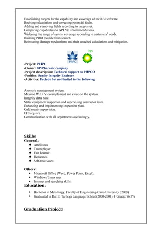 Establishing targets for the capability and coverage of the RBI software.
Revising calculations and correcting potential faults.
Adding and removing fields according to targets set.
Comparing capabilities to API 581 recommendations.
Widening the range of system coverage according to customers’ needs.
Building PRD module from scratch.
Reinstating damage mechanisms and their attached calculations and mitigation.
-Project: PHPC
-Owner: BP/Pharonic company
-Project description: Technical support to PHPCO
-Position: Senior Integrity Engineer
-Activities: Include but not limited to the following
Anomaly management system.
Maximo W.O. View/implement and close on the system.
Integrity data base.
Static equipment inspection and supervising contractor team.
Enhancing and implementing Inspection plan.
Cold repair supervision.
FFS register.
Communication with all departments accordingly.
Skills:
General:
 Ambitious
 Team player
 Fast learner
 Dedicated
 Self-motivated
Others:
 Microsoft Office (Word, Power Point, Excel).
 Windows/Linux user.
 Internet and searching skills.
Education:
 Bachelor in Metallurgy, Faculty of Engineering-Cairo University (2008).
 Graduated in Dar El Tarbeya Language School.(2000-2001) Grade: 96.7%
Graduation Project:
 