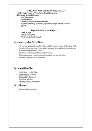 WELDING PROCEDURE OF DUPLEX ST. ST*:.
Under Supervision of Prof.Dr.M.Raafat El-Koussy.
&Dr.Nahid A.Abdel Raheem.
HAZ simulation
Ferrite content
Chemical analysis& micro structure
Mechanical testing [hardness,impact,tension,face bend, and root
bend.[
*Topics Related to the Project
WPS & PQR.
Material selection.
Problems of stainless steels
Extracurricular Activities:
 12 years practice and member of the lead Gymnastics team at Shooting Club.
 Member of the National Team, which attended the world wide Gymnastrada
Championship (summer 1999).
 Practiced swimming and air pistol shooting.
 Enjoy swimming, reading, running, working out and traveling.
 First aid course at the red crescent.
Personal Details:
 Birth Date : 28/09/1984
 Marital State : Married
 Nationality : Egyptian
 Religion: Muslim
 Military service: Exempted
Certificates:
 Furnished upon request.
 