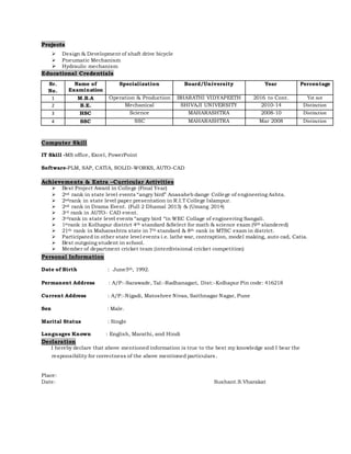 Projects
 Design & Development of shaft drive bicycle
 Pneumatic Mechanism
 Hydraulic mechanism
Educational Credentials
Sr.
No.
Name of
Examination
Specialization Board/University Year Percentage
1 M.B.A Operation & Production BHARATHI VIDYAPEETH 2016 to Cont. Yet not
2 B.E. Mechanical SHIVAJI UNIVERSITY 2010-14 Distinction
3 HSC Science MAHARASHTRA 2008-10 Distinction
4 SSC SSC MAHARASHTRA Mar 2008 Distinction
Computer Skill
IT Skill -MS office, Excel, PowerPoint
Software-PLM, SAP, CATIA, SOLID-WORKS, AUTO-CAD
Achievements & Extra –Curricular Activities
 Best Project Award in College (Final Year)
 2nd rank in state level events “angry bird” Anasaheb dange College of engineering Ashta.
 2ndrank in state level paper presentation in R.I.T College Islampur.
 2nd rank in Drama Event. (Full 2 Dhamal 2013) & (Umang 2014)
 3rd rank in AUTO- CAD event.
 3rdrank in state level events “angry bird “in WEC Collage of engineering Sangali.
 1strank in Kolhapur district 4th standard &Select for math & science exam (9th slandered)
 21th rank in Maharashtra state in 7th standard & 8th rank in MTSC exam in district.
 Participated in other state level events i.e. lathe war, contraption, model making, auto cad, Catia.
 Best outgoing student in school.
 Member of department cricket team (interdivisional cricket competition)
Personal Information
Date of Birth : June5th, 1992.
Permanent Address : A/P:-Sarawade, Tal:-Radhanagari, Dist:-Kolhapur Pin code: 416218
Current Address : A/P:-Nigadi, Matoshree Nivas, Saithnagar Nagar, Pune
Sex : Male.
Marital Status : Single
Languages Known : English, Marathi, and Hindi
Declaration
I hereby declare that above mentioned information is true to the best my knowledge and I bear the
responsibility for correctness of the above mentioned particulars.
Place:
Date: Sushant.S.Vharakat
 