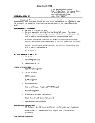 CURRICULUM VITAE
#104, RR Heights Apartments,
Near: Timber Factory, Suryanagar Colony
Old Alwal, Hyderabad, Pin 500010.
Mail: naiduibm@gmail.com
RAJENDRA BABU MP Cell: +91 8978288775
OBJECTIVE: To work in a professional environment that allows me to grow
professionally, while being able to utilize my skills for the betterment of the organization with
the best use of my dedication, determination and resourcefulness and exceptional people
skills.
PROFESSIONAL SYNOPSIS:
• 8+ years of experience in BPO
• Currently associated with First American India PVT. Ltd as a Team Lead
• Excellent communication and presentation skill, together with demonstrated
skills in leading teams towards achievement of organizational goals
• Building a rapport with customers and staff to ensure profitable operations,
ensuring maximum customer satisfaction by providing best in class experience
• Excellent communication and presentation skill, together with demonstrated
skills in leading teams towards
• People Connect
TECHINCAL QUALIFICATION:
• MS- Office
• Accounting Packages
• SAP and Oracle 11i
AREAS OF EXPERTISE
• Operations Management
• Service Delivery
• RCA Developer
• SLA Management
• BCA Management
• High Level Reports , Preparing PPT ( TAT Report )
• People Management
• Process & Performance Management
• Client Management, Report Management
• Operations Governance Model
TRAINING AND CERTIFICATION:
• US Mortgage – Level 1 Course certification from Corporate team (Academy)
• Certified EMBARK– BPO first time lead program from Corporate team
(Academy)
PROFESSIONAL EXPERIENCE:
 