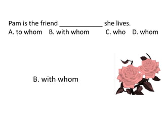 Pam is the friend ____________ she lives.
A. to whom B. with whom C. who D. whom
B. with whom
 