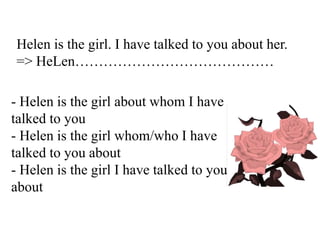 Helen is the girl. I have talked to you about her.
=> HeLen……………………………………
- Helen is the girl about whom I have
talked to you
- Helen is the girl whom/who I have
talked to you about
- Helen is the girl I have talked to you
about
 