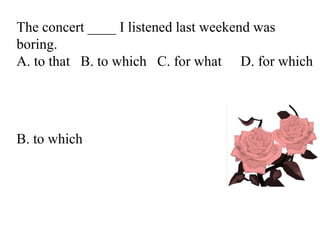 The concert ____ I listened last weekend was
boring.
A. to that B. to which C. for what D. for which
B. to which
 