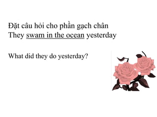 Đặt câu hỏi cho phần gạch chân
They swam in the ocean yesterday
What did they do yesterday?
 