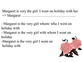 Margaret is very the girl. I went on holiday with her
=> Margaret ……………………………………..
- Margaret is the very girl whom/ who I went on
holiday with
- Margaret is the very girl with whom I went on
holiday
-Margaret is the very girl I went on
holiday with
 