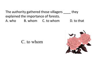 The authority gathered those villagers ____ they
explained the importance of forests.
A. who B. whom C. to whom D. to that
C. to whom
 