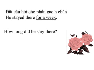 Đặt câu hỏi cho phần gạc h chân
He stayed there for a week.
How long did he stay there?
 