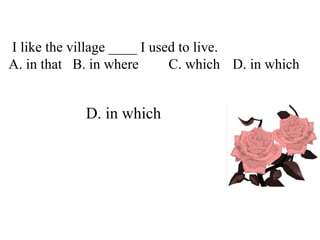 I like the village ____ I used to live.
A. in that B. in where C. which D. in which
D. in which
 