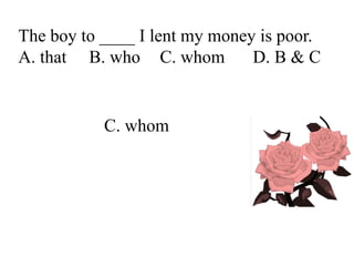 The boy to ____ I lent my money is poor.
A. that B. who C. whom D. B & C
C. whom
 