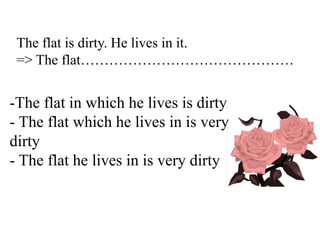 The flat is dirty. He lives in it.
=> The flat………………………………………
-The flat in which he lives is dirty
- The flat which he lives in is very
dirty
- The flat he lives in is very dirty
 