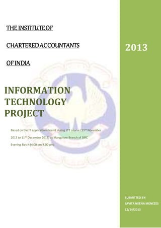 THEINSTITUTEOF
CHARTEREDACCOUNTANTS
OFINDIA
2013
SUBMITTED BY:
LAVITA NEENA MENEZES
12/14/2013
INFORMATION
TECHNOLOGY
PROJECT
Based on the IT applications learnt during ITT course (13th November
2013 to 11th December 2013) at Mangalore Branch of SIRC
Evening Batch (4.00 pm-8.00 pm)
 