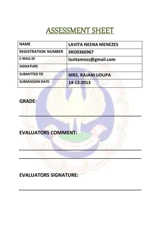 ASSESSMENT SHEET
NAME LAVITA NEENA MENEZES
REGISTRATION NUMBER SRO0366967
E-MAIL ID lavitamnzs@gmail.com
SIGNATURE
SUBMITTED TO MRS. RAJANIUDUPA
SUBMISSION DATE 14-12-2013
GRADE:
EVALUATORS COMMENT:
EVALUATORS SIGNATURE:
 