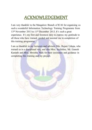 ACKNOWLEDGEMENT
I am very thankful to the Mangalore Branch of ICAI for organising us
such a wonderful Information Technology Training Programme from
13th November 2013 to 11th December 2013. It’s such a great
experience. It’s my first and foremost duty to express my gratitude to
all those who have trained, guided and assisted me in completion of
this training programme.
I am so thankful to my lecturers and advisers Mrs. Rajani Udupa, who
trained us in a disciplined way and also Miss. Suchithra, Mr. Ganesh
Kamath and Miss. Shwetha Naik for their assistance and guidance in
completing this training and my project.
 