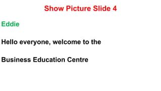Show Picture Slide 4
Eddie
Hello everyone, welcome to the
Business Education Centre
 